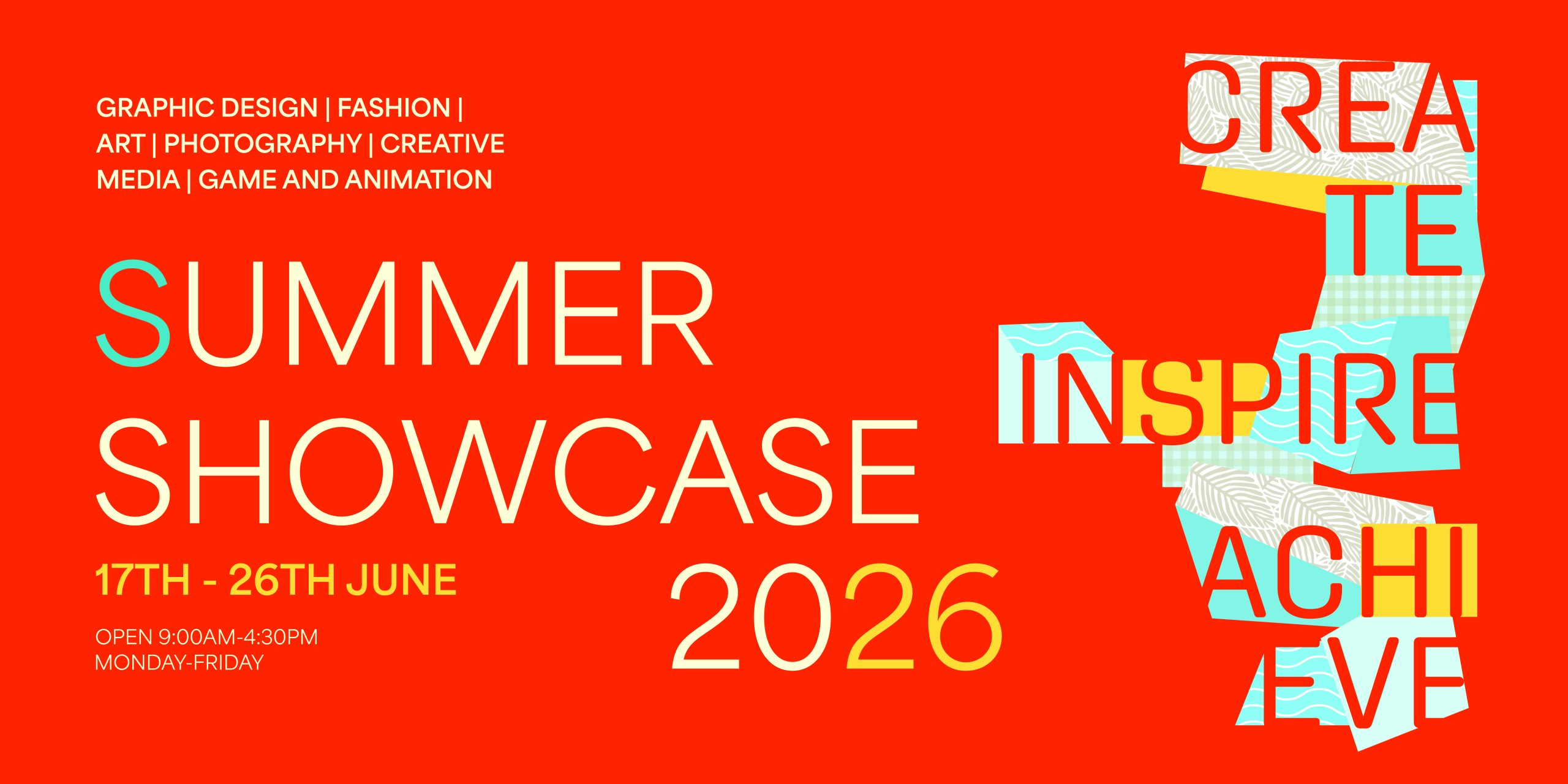 Graphic Design, Fashion, Art, Photography, Creative Media, Game and Animation Summer Showcase 2026 17th - 26th June Open 9:00AM-4:30pm Monday-Friday Create Inspire Achieve