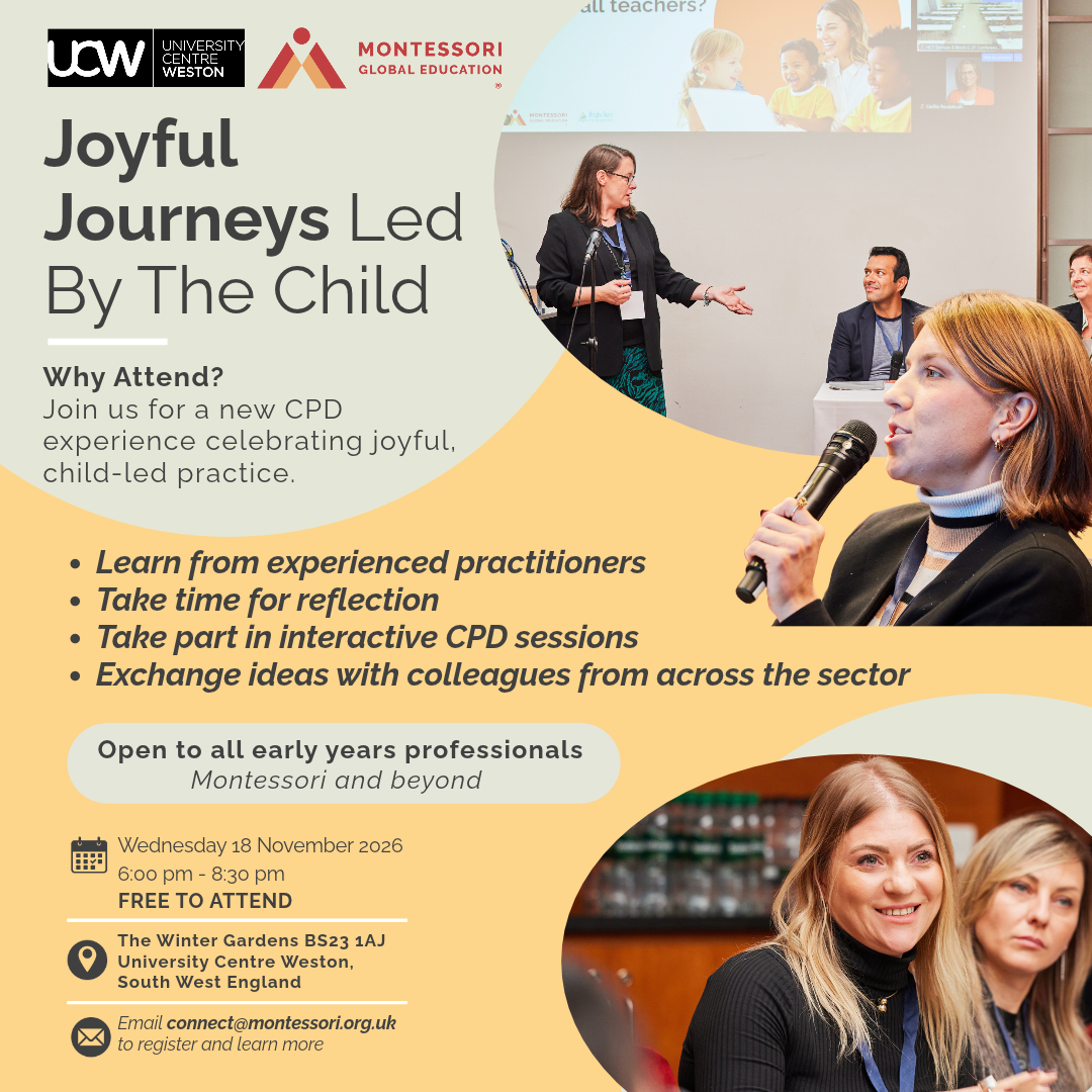 UCW | University Centre Weston

MONTESSORI GLOBAL EDUCATION
Joyful Journeys Led By The Child
Why Attend?
Join us for a new CPD experience celebrating joyful, child-led practice.
- Learn from experienced practitioners
- Take time for reflection
- Take part in interactive CPD sessions
- Exchange ideas with colleagues from across the sector
Open to all early years professionals

Montessori and beyond

📅 Wednesday 18 November 2026

6:00 pm – 8:30 pm

FREE TO ATTEND

📍 The Winter Gardens BS23 1AJ
University Centre Weston,
South West England

✉️ Email connect@montessori.org.uk
to register and learn more